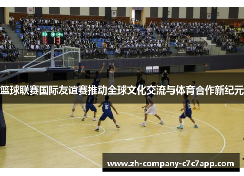篮球联赛国际友谊赛推动全球文化交流与体育合作新纪元